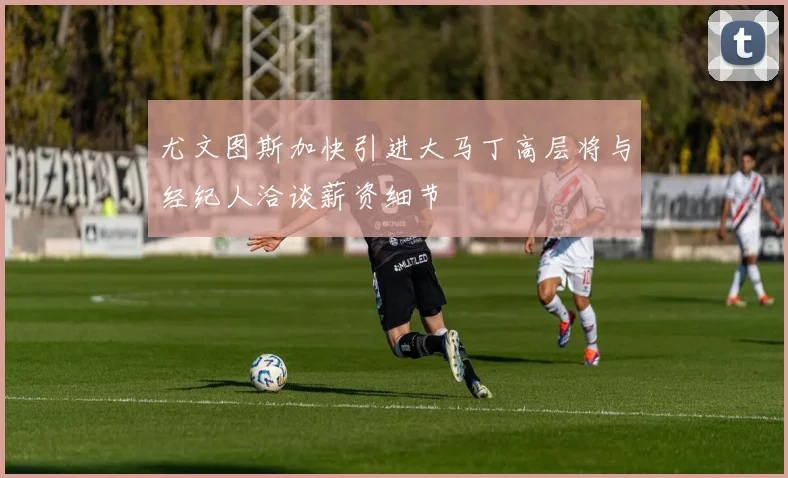 尤文图斯加快引进大马丁高层将与经纪人洽谈薪资细节