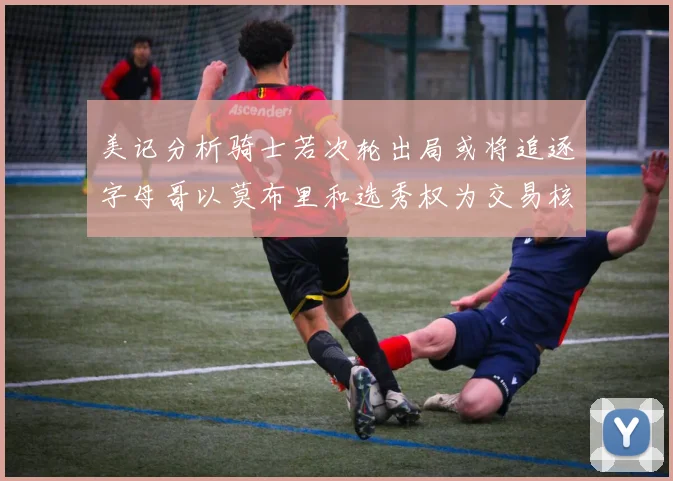 美记分析骑士若次轮出局或将追逐字母哥以莫布里和选秀权为交易核心