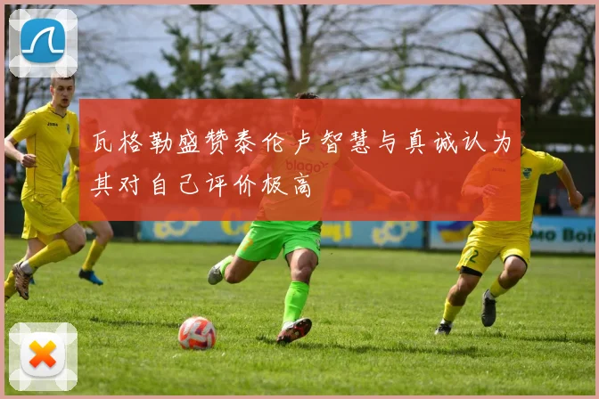 瓦格勒盛赞泰伦卢智慧与真诚认为其对自己评价极高