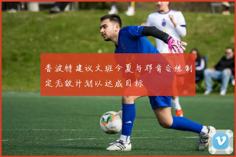香波特建议文班今夏与邓肯合练制定无敌计划以达成目标