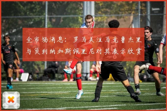 全市场消息：罗马关注马竞鲁杰里与莫利纳加斯佩里尼对其表示欣赏