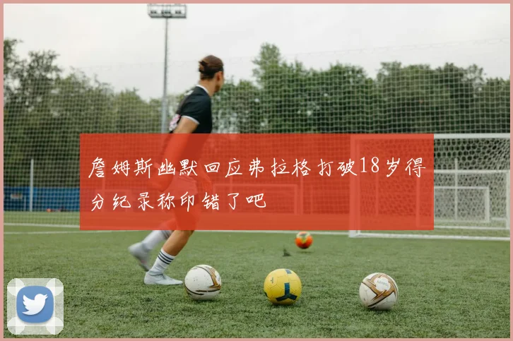 詹姆斯幽默回应弗拉格打破18岁得分纪录称印错了吧