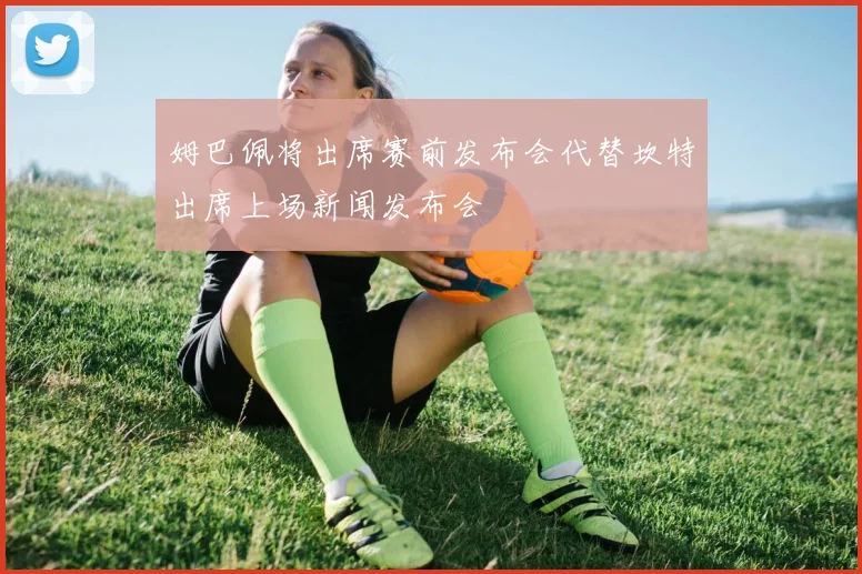 姆巴佩将出席赛前发布会代替坎特出席上场新闻发布会