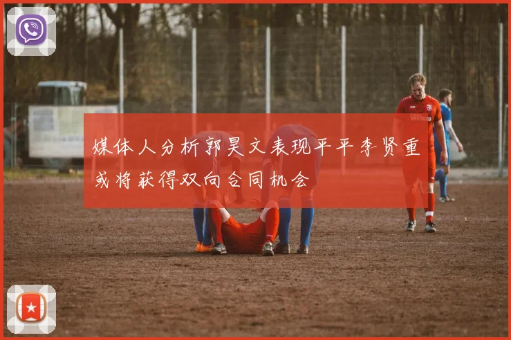 媒体人分析郭昊文表现平平李贤重或将获得双向合同机会