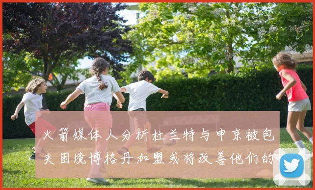 火箭媒体人分析杜兰特与申京被包夹困境博格丹加盟或将改善他们的进攻空间