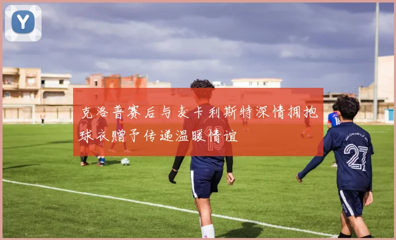 克洛普赛后与麦卡利斯特深情拥抱球衣赠予传递温暖情谊