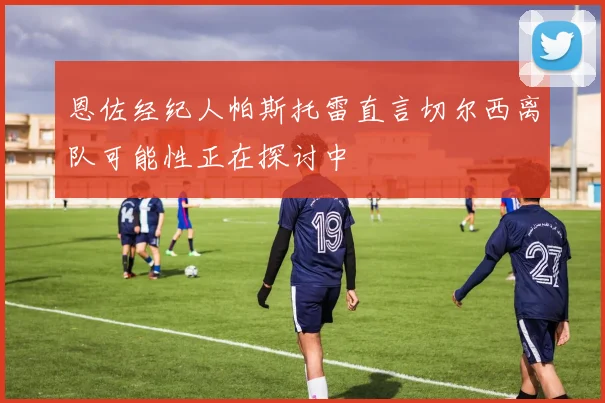 恩佐经纪人帕斯托雷直言切尔西离队可能性正在探讨中