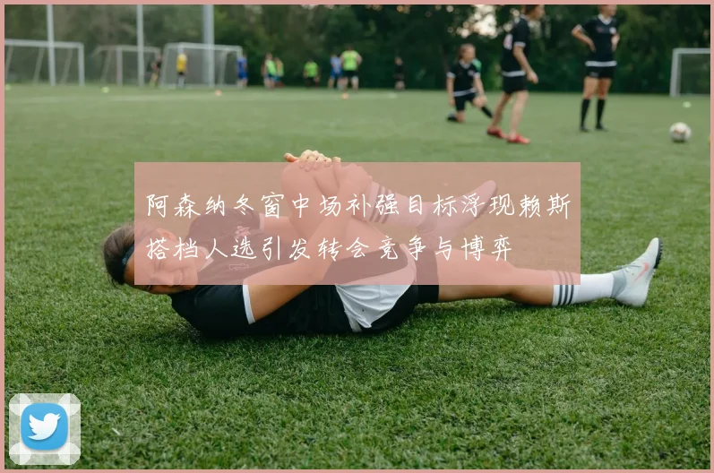 阿森纳冬窗中场补强目标浮现赖斯搭档人选引发转会竞争与博弈