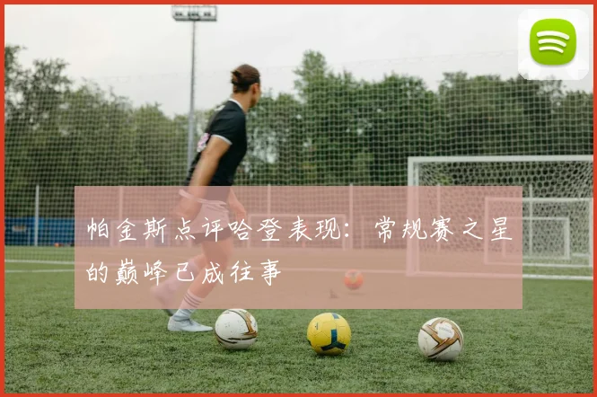 帕金斯点评哈登表现：常规赛之星的巅峰已成往事