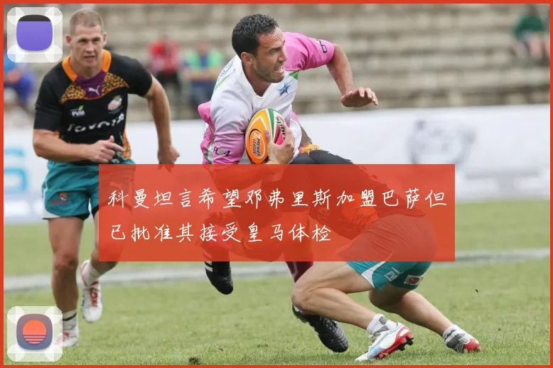 科曼坦言希望邓弗里斯加盟巴萨但已批准其接受皇马体检
