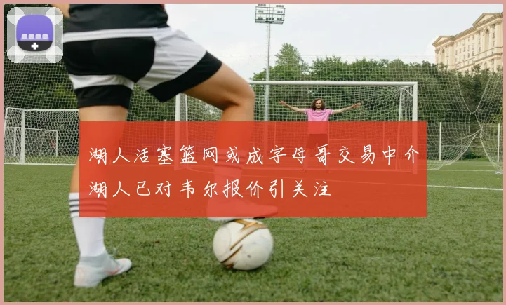 湖人活塞篮网或成字母哥交易中介湖人已对韦尔报价引关注