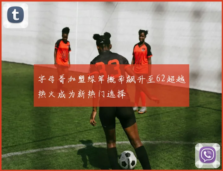 字母哥加盟绿军概率飙升至62超越热火成为新热门选择