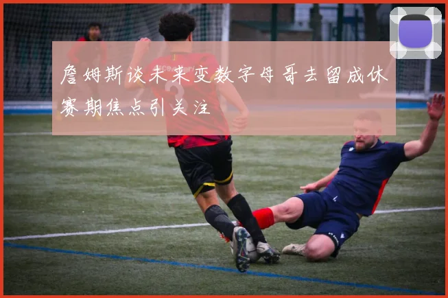 詹姆斯谈未来变数字母哥去留成休赛期焦点引关注