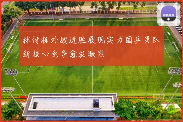林诗栋外战连胜展现实力国乒男队新核心竞争愈发激烈
