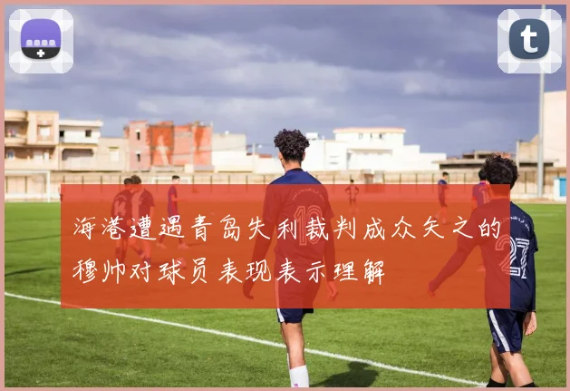 海港遭遇青岛失利裁判成众矢之的穆帅对球员表现表示理解