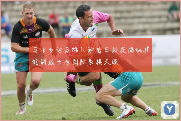 马卡专访苏维门迪昔日好友揭秘其低调成长与国际象棋天赋