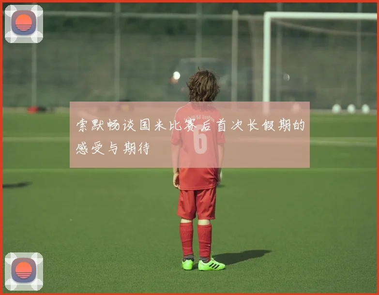 索默畅谈国米比赛后首次长假期的感受与期待