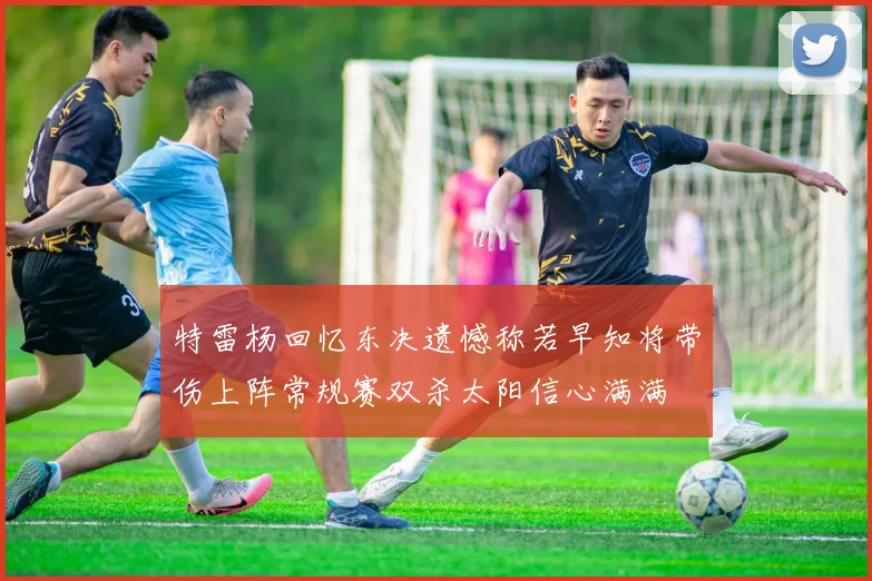 特雷杨回忆东决遗憾称若早知将带伤上阵常规赛双杀太阳信心满满