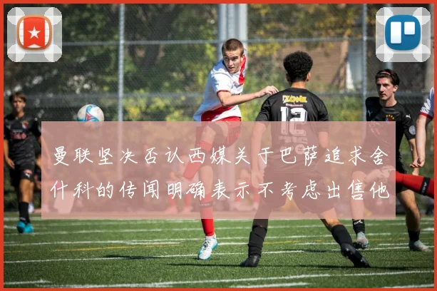 曼联坚决否认西媒关于巴萨追求舍什科的传闻明确表示不考虑出售他