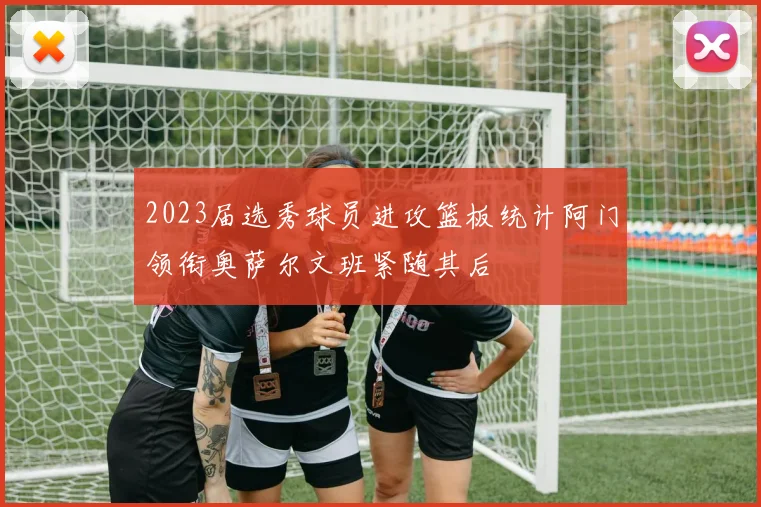 2023届选秀球员进攻篮板统计阿门领衔奥萨尔文班紧随其后