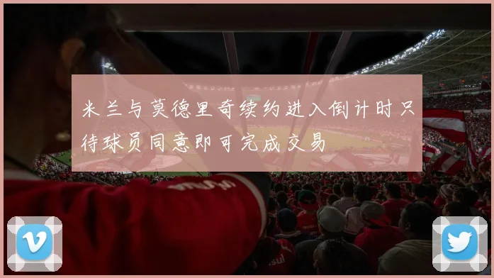 米兰与莫德里奇续约进入倒计时只待球员同意即可完成交易
